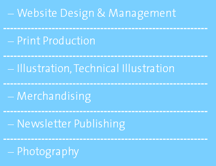 Website Design & Management ----------------------------------------------------------- Print Production ----------------------------------------------------------- Illustration, Technical Illustration ----------------------------------------------------------- Merchandising ----------------------------------------------------------- Newsletter Publishing ----------------------------------------------------------- Photography 