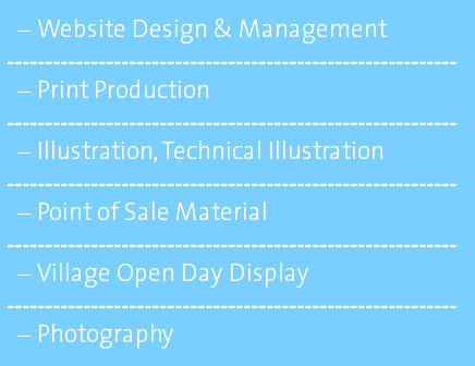 Website Design & Management ----------------------------------------------------------- Print Production ----------------------------------------------------------- Illustration, Technical Illustration ----------------------------------------------------------- Point of Sale Material ----------------------------------------------------------- Village Open Day Display ----------------------------------------------------------- Photography 