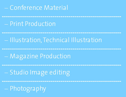 Conference Material ----------------------------------------------------------- Print Production ----------------------------------------------------------- Illustration, Technical Illustration ----------------------------------------------------------- Magazine Production ----------------------------------------------------------- Studio Image editing ----------------------------------------------------------- Photography 