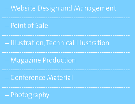 Website Design and Management ----------------------------------------------------------- Point of Sale ----------------------------------------------------------- Illustration, Technical Illustration ----------------------------------------------------------- Magazine Production ----------------------------------------------------------- Conference Material ----------------------------------------------------------- Photography 