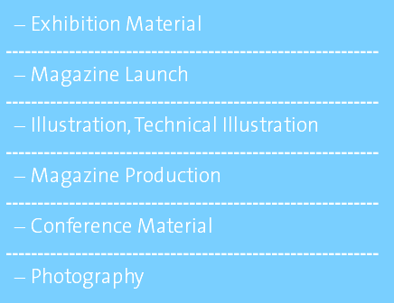Exhibition Material ----------------------------------------------------------- Magazine Launch ----------------------------------------------------------- Illustration, Technical Illustration ----------------------------------------------------------- Magazine Production ----------------------------------------------------------- Conference Material ----------------------------------------------------------- Photography 