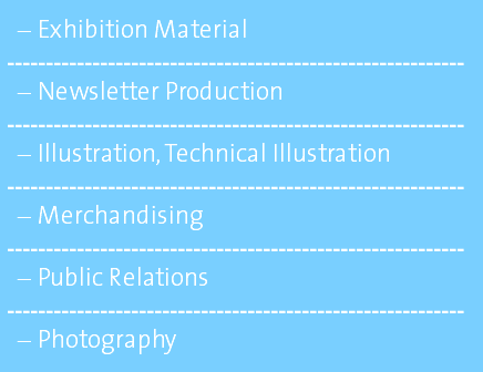 Exhibition Material ----------------------------------------------------------- Newsletter Production ----------------------------------------------------------- Illustration, Technical Illustration ----------------------------------------------------------- Merchandising ----------------------------------------------------------- Public Relations ----------------------------------------------------------- Photography 