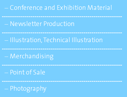 Conference and Exhibition Material ----------------------------------------------------------- Newsletter Production ----------------------------------------------------------- Illustration, Technical Illustration ----------------------------------------------------------- Merchandising ----------------------------------------------------------- Point of Sale ----------------------------------------------------------- Photography 