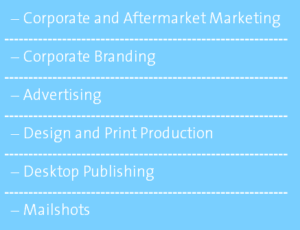 Corporate and Aftermarket Marketing ----------------------------------------------------------- Corporate Branding ----------------------------------------------------------- Advertising ----------------------------------------------------------- Design and Print Production ----------------------------------------------------------- Desktop Publishing ----------------------------------------------------------- Mailshots 