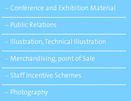 Conference and Exhibition Material ----------------------------------------------------------- Public Relations ----------------------------------------------------------- Illustration, Technical Illustration ----------------------------------------------------------- Merchandising, point of Sale ----------------------------------------------------------- Staff Incentive Schemes ----------------------------------------------------------- Photography 