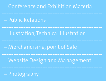 Conference and Exhibition Material ----------------------------------------------------------- Public Relations ----------------------------------------------------------- Illustration, Technical Illustration ----------------------------------------------------------- Merchandising, point of Sale ----------------------------------------------------------- Website Design and Management ----------------------------------------------------------- Photography 
