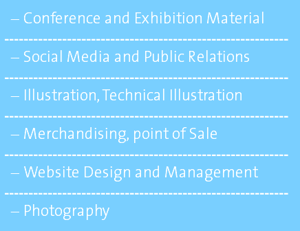 Conference and Exhibition Material ----------------------------------------------------------- Social Media and Public Relations ----------------------------------------------------------- Illustration, Technical Illustration ----------------------------------------------------------- Merchandising, point of Sale ----------------------------------------------------------- Website Design and Management ----------------------------------------------------------- Photography 
