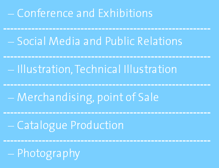 Conference and Exhibitions ----------------------------------------------------------- Social Media and Public Relations ----------------------------------------------------------- Illustration, Technical Illustration ----------------------------------------------------------- Merchandising, point of Sale ----------------------------------------------------------- Catalogue Production ----------------------------------------------------------- Photography 