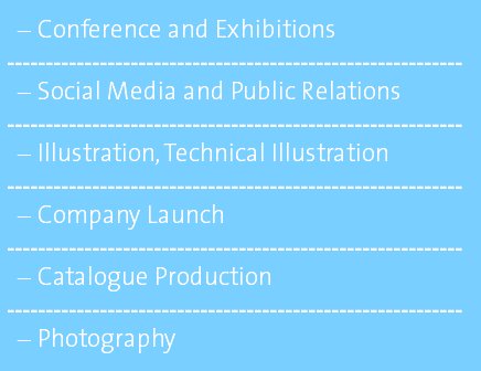 Conference and Exhibitions ----------------------------------------------------------- Social Media and Public Relations ----------------------------------------------------------- Illustration, Technical Illustration ----------------------------------------------------------- Company Launch ----------------------------------------------------------- Catalogue Production ----------------------------------------------------------- Photography 