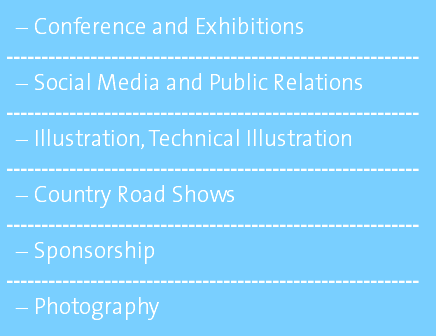 Conference and Exhibitions ----------------------------------------------------------- Social Media and Public Relations ----------------------------------------------------------- Illustration, Technical Illustration ----------------------------------------------------------- Country Road Shows ----------------------------------------------------------- Sponsorship ----------------------------------------------------------- Photography 
