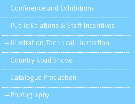 Conference and Exhibitions ----------------------------------------------------------- Public Relations & Staff Incentives ----------------------------------------------------------- Illustration, Technical Illustration ----------------------------------------------------------- Country Road Shows ----------------------------------------------------------- Catalogue Production ----------------------------------------------------------- Photography 