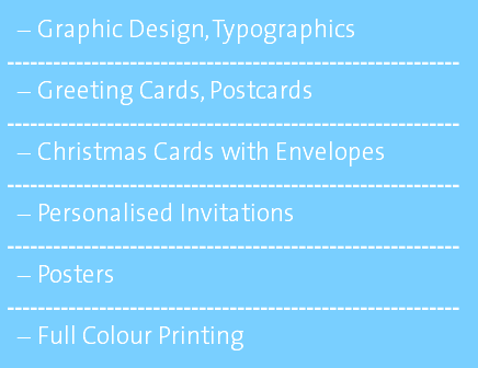Graphic Design, Typographics ----------------------------------------------------------- Greeting Cards, Postcards ----------------------------------------------------------- Christmas Cards with Envelopes ----------------------------------------------------------- Personalised Invitations ----------------------------------------------------------- Posters ----------------------------------------------------------- Full Colour Printing 